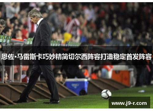 恩佐·马雷斯卡巧妙精简切尔西阵容打造稳定首发阵容