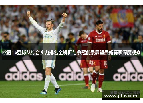 欧冠16强球队综合实力排名全解析与争冠前景展望最新赛季深度观察 欧冠16强球队综合实力排名全解析与争冠前景展望最新赛季深度观察