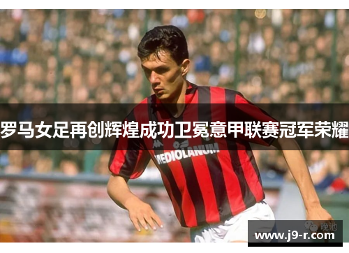 罗马女足再创辉煌成功卫冕意甲联赛冠军荣耀