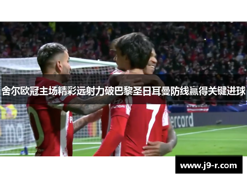 舍尔欧冠主场精彩远射力破巴黎圣日耳曼防线赢得关键进球 舍尔欧冠主场精彩远射力破巴黎圣日耳曼防线赢得关键进球