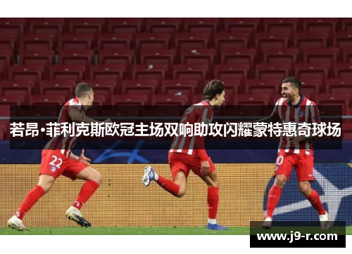 若昂·菲利克斯欧冠主场双响助攻闪耀蒙特惠奇球场
