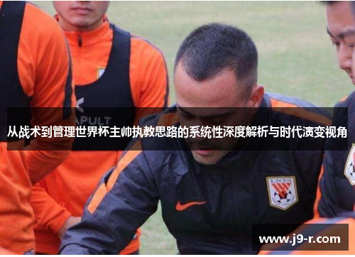 从战术到管理世界杯主帅执教思路的系统性深度解析与时代演变视角 从战术到管理世界杯主帅执教思路的系统性深度解析与时代演变视角