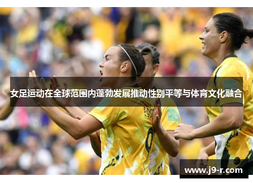 女足运动在全球范围内蓬勃发展推动性别平等与体育文化融合