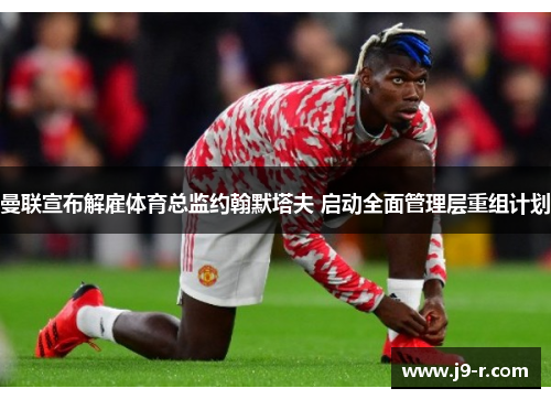 曼联宣布解雇体育总监约翰默塔夫 启动全面管理层重组计划 曼联宣布解雇体育总监约翰默塔夫 启动全面管理层重组计划