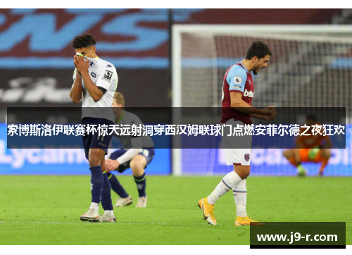 索博斯洛伊联赛杯惊天远射洞穿西汉姆联球门点燃安菲尔德之夜狂欢 索博斯洛伊联赛杯惊天远射洞穿西汉姆联球门点燃安菲尔德之夜狂欢