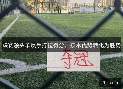 联赛领头羊反手拧拉得分,技术优势转化为胜势 联赛领头羊反手拧拉得分,技术优势转化为胜势
