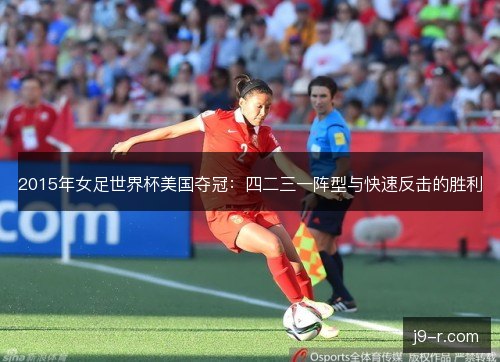 2015年女足世界杯美国夺冠:四二三一阵型与快速反击的胜利 2015年女足世界杯美国夺冠:四二三一阵型与快速反击的胜利