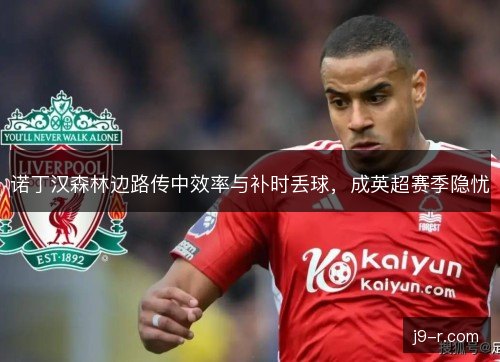 诺丁汉森林边路传中效率与补时丢球,成英超赛季隐忧 诺丁汉森林边路传中效率与补时丢球,成英超赛季隐忧